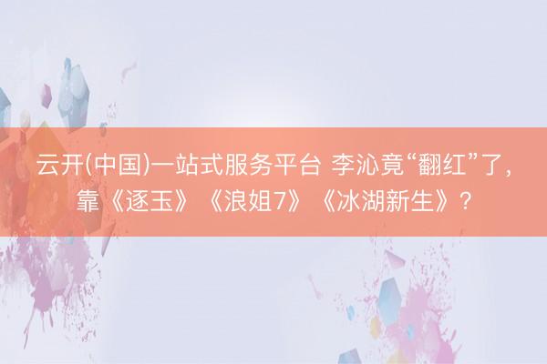 云开(中国)一站式服务平台 李沁竟“翻红”了，靠《逐玉》《浪姐7》《冰湖新生》？