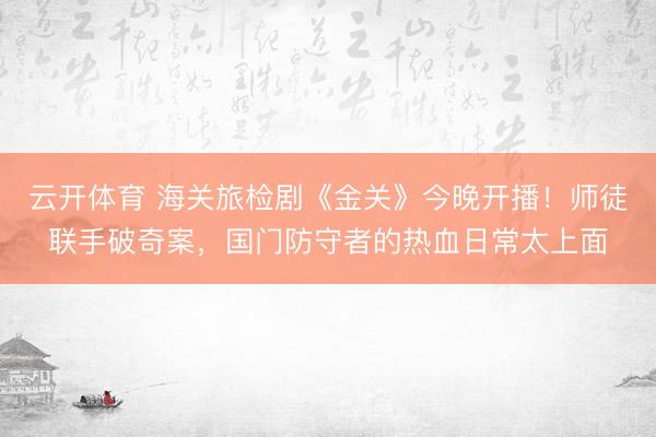 云开体育 海关旅检剧《金关》今晚开播！师徒联手破奇案，国门防守者的热血日常太上面