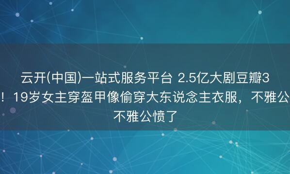 云开(中国)一站式服务平台 2.5亿大剧豆瓣3.2分！19岁女主穿盔甲像偷穿大东说念主衣服，不雅公愤了