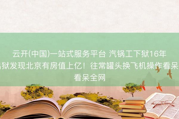 云开(中国)一站式服务平台 汽锅工下狱16年，出狱发现北京有房值上亿！往常罐头换飞机操作看呆全网