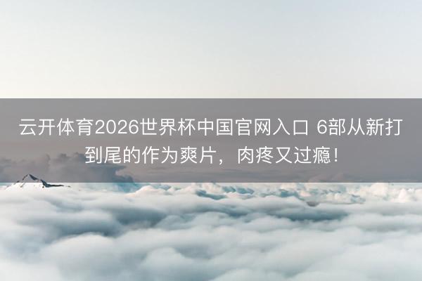 云开体育2026世界杯中国官网入口 6部从新打到尾的作为爽片，肉疼又过瘾！