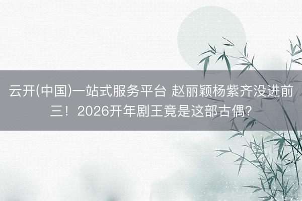 云开(中国)一站式服务平台 赵丽颖杨紫齐没进前三！2026开年剧王竟是这部古偶？