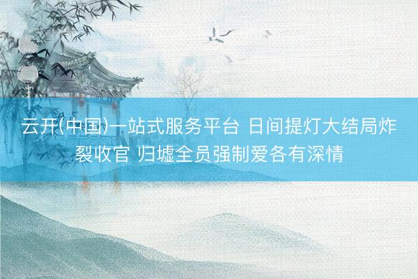 云开(中国)一站式服务平台 日间提灯大结局炸裂收官 归墟全员强制爱各有深情