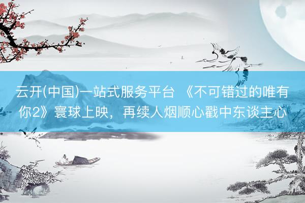 云开(中国)一站式服务平台 《不可错过的唯有你2》寰球上映，再续人烟顺心戳中东谈主心