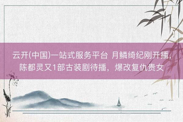 云开(中国)一站式服务平台 月鳞绮纪刚开播，陈都灵又1部古装剧待播，爆改复仇贵女