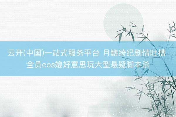 云开(中国)一站式服务平台 月鳞绮纪剧情吐槽 全员cos媲好意思玩大型悬疑脚本杀