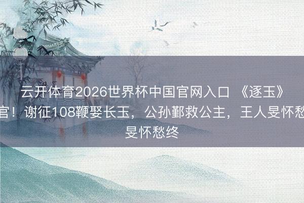 云开体育2026世界杯中国官网入口 《逐玉》收官！谢征108鞭娶长玉，公孙鄞救公主，王人旻怀愁终