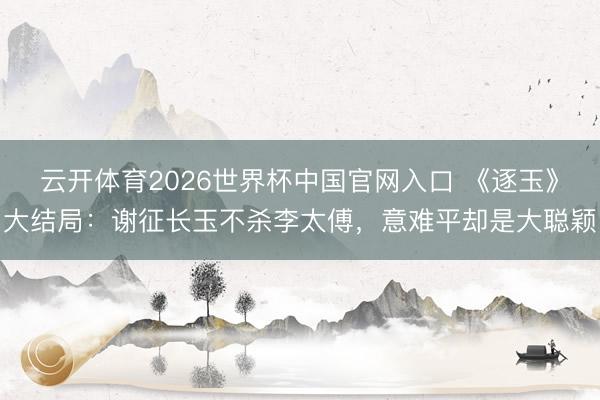 云开体育2026世界杯中国官网入口 《逐玉》大结局：谢征长玉不杀李太傅，意难平却是大聪颖