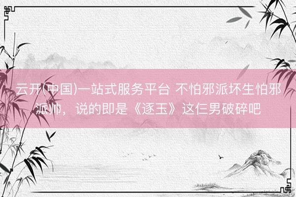 云开(中国)一站式服务平台 不怕邪派坏生怕邪派帅，说的即是《逐玉》这仨男破碎吧