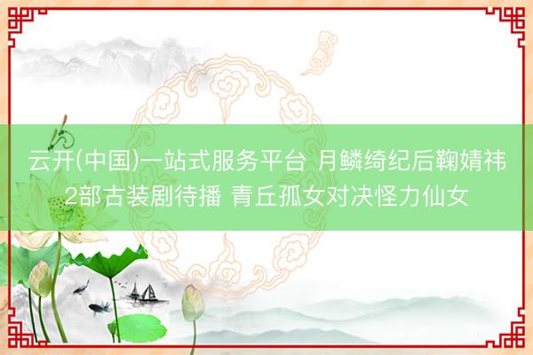 云开(中国)一站式服务平台 月鳞绮纪后鞠婧祎2部古装剧待播 青丘孤女对决怪力仙女
