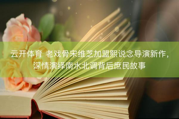 云开体育 老戏骨宋维芝加盟熙说念导演新作，深情演绎南水北调背后庶民故事
