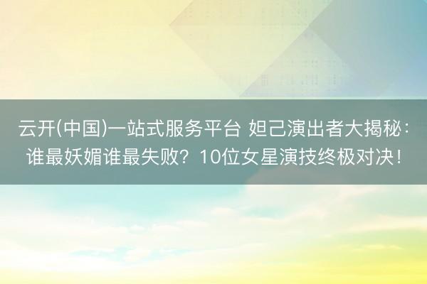云开(中国)一站式服务平台 妲己演出者大揭秘：谁最妖媚谁最失败？10位女星演技终极对决！