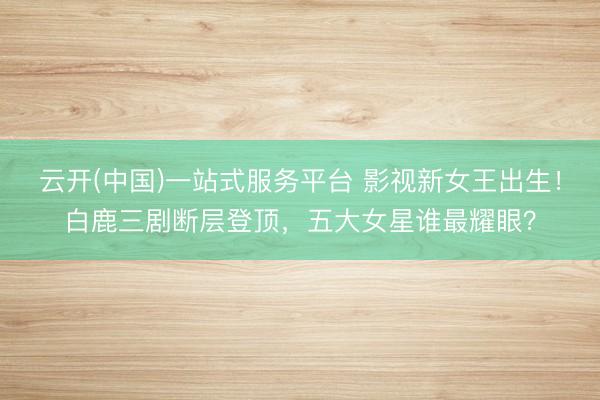 云开(中国)一站式服务平台 影视新女王出生！白鹿三剧断层登顶，五大女星谁最耀眼？