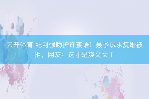 云开体育 纪封强吻护许蜜语！聂予诚求复婚被拒，网友：这才是爽文女主