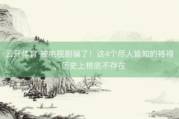 云开体育 被电视剧骗了！这4个尽人皆知的袼褙，历史上根底不存在