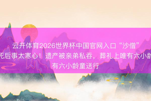 云开体育2026世界杯中国官网入口 “沙僧”闫怀礼死后事太寒心！遗产被亲弟私吞，葬礼上唯有六小龄童送行