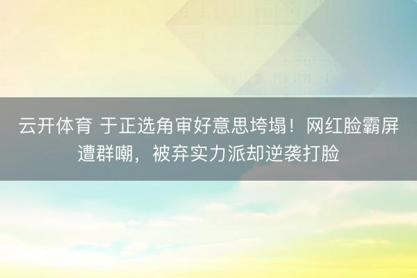 云开体育 于正选角审好意思垮塌！网红脸霸屏遭群嘲，被弃实力派却逆袭打脸