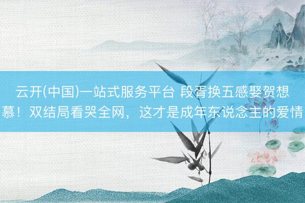 云开(中国)一站式服务平台 段胥换五感娶贺想慕！双结局看哭全网，这才是成年东说念主的爱情