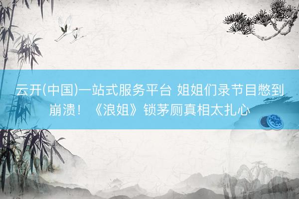 云开(中国)一站式服务平台 姐姐们录节目憋到崩溃！《浪姐》锁茅厕真相太扎心