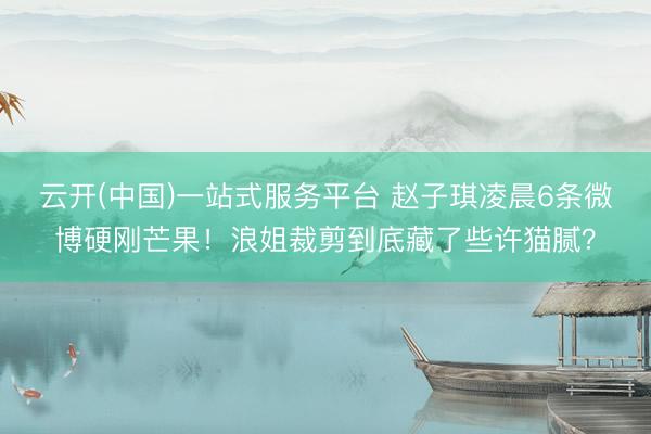 云开(中国)一站式服务平台 赵子琪凌晨6条微博硬刚芒果！浪姐裁剪到底藏了些许猫腻？