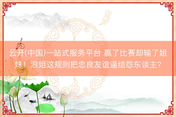 云开(中国)一站式服务平台 赢了比赛却输了姐妹！浪姐这规则把忠良友谊逼结怨东谈主？