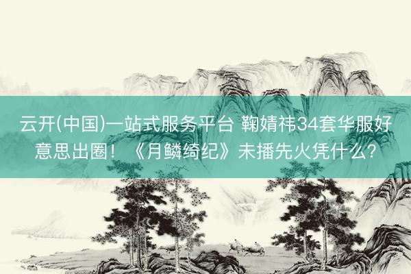 云开(中国)一站式服务平台 鞠婧祎34套华服好意思出圈！《月鳞绮纪》未播先火凭什么？