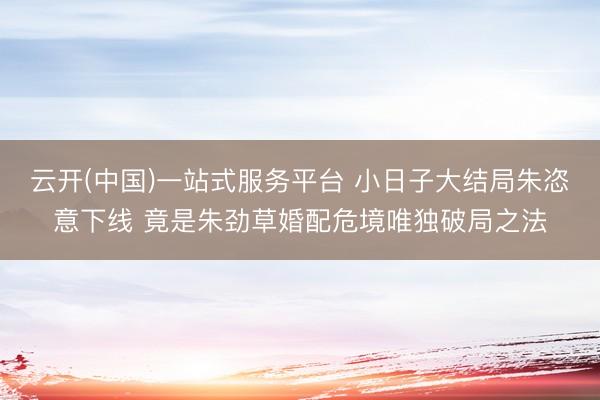 云开(中国)一站式服务平台 小日子大结局朱恣意下线 竟是朱劲草婚配危境唯独破局之法