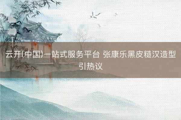 云开(中国)一站式服务平台 张康乐黑皮糙汉造型引热议