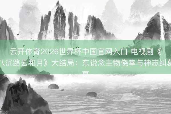 云开体育2026世界杯中国官网入口 电视剧《八沉路云和月》大结局：东说念主物侥幸与神志纠葛