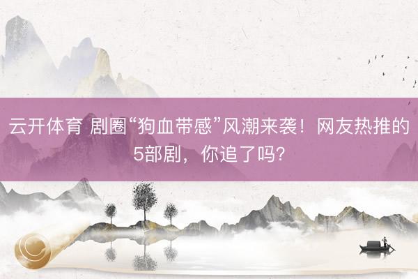 云开体育 剧圈“狗血带感”风潮来袭！网友热推的5部剧，你追了吗？