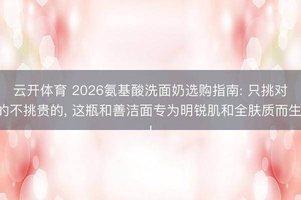 云开体育 2026氨基酸洗面奶选购指南: 只挑对的不挑贵的， 这瓶和善洁面专为明锐肌和全肤质而生!