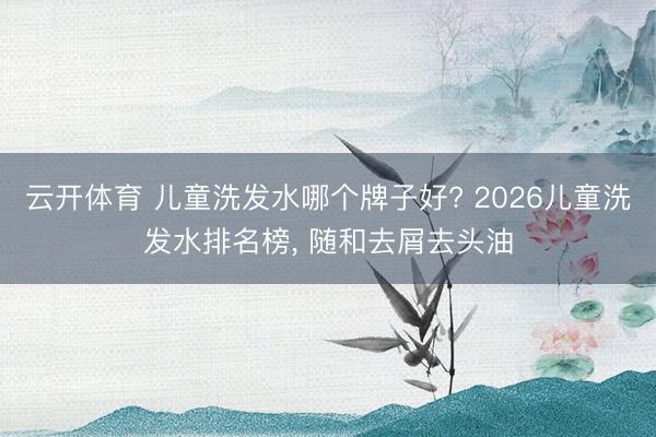 云开体育 儿童洗发水哪个牌子好? 2026儿童洗发水排名榜， 随和去屑去头油