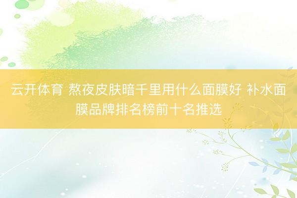 云开体育 熬夜皮肤暗千里用什么面膜好 补水面膜品牌排名榜前十名推选