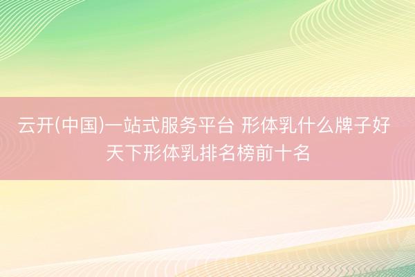 云开(中国)一站式服务平台 形体乳什么牌子好 天下形体乳排名榜前十名