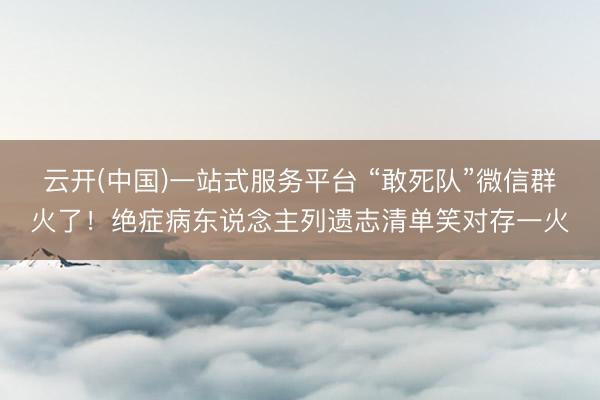 云开(中国)一站式服务平台 “敢死队”微信群火了！绝症病东说念主列遗志清单笑对存一火