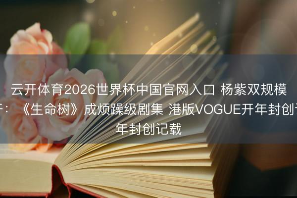 云开体育2026世界杯中国官网入口 杨紫双规模盛开：《生命树》成烦躁级剧集 港版VOGUE开年封创记载
