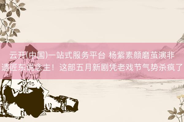 云开(中国)一站式服务平台 杨紫素颜磨茧演非遗匠东说念主！这部五月新剧凭老戏节气势杀疯了