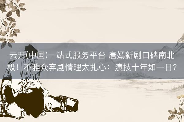 云开(中国)一站式服务平台 唐嫣新剧口碑南北极！不雅众弃剧情理太扎心：演技十年如一日？