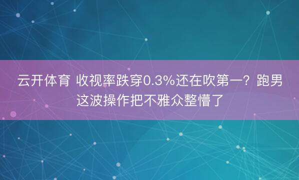 云开体育 收视率跌穿0.3%还在吹第一？跑男这波操作把不雅众整懵了
