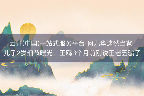 云开(中国)一站式服务平台 何九华遽然当爸!儿子2岁细节曝光,王鸥3个月前刚说王老五骗子