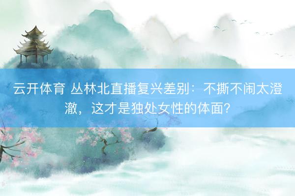 云开体育 丛林北直播复兴差别：不撕不闹太澄澈，这才是独处女性的体面？