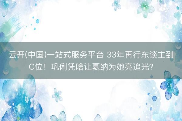 云开(中国)一站式服务平台 33年再行东谈主到C位！巩俐凭啥让戛纳为她亮追光？