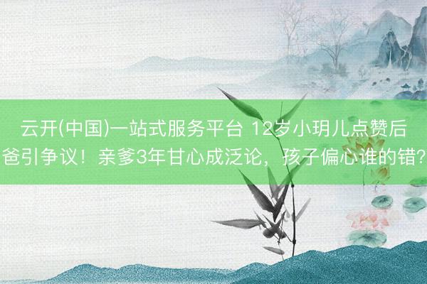 云开(中国)一站式服务平台 12岁小玥儿点赞后爸引争议！亲爹3年甘心成泛论，孩子偏心谁的错？