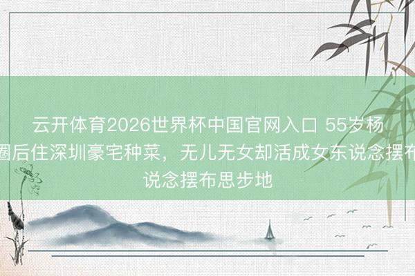 云开体育2026世界杯中国官网入口 55岁杨钰莹退圈后住深圳豪宅种菜，无儿无女却活成女东说念摆布思步地