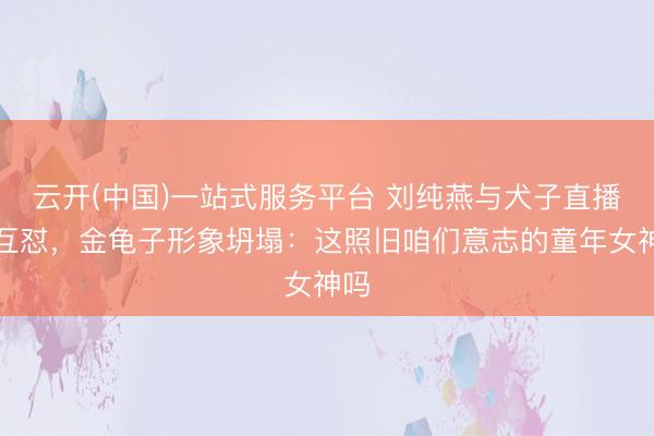云开(中国)一站式服务平台 刘纯燕与犬子直播间互怼，金龟子形象坍塌：这照旧咱们意志的童年女神吗