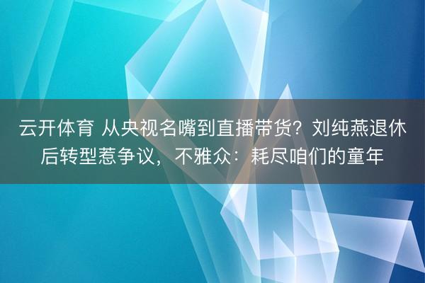 云开体育 从央视名嘴到直播带货？刘纯燕退休后转型惹争议，不雅众：耗尽咱们的童年