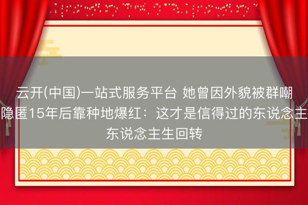 云开(中国)一站式服务平台 她曾因外貌被群嘲退圈，隐匿15年后靠种地爆红：这才是信得过的东说念主生回转