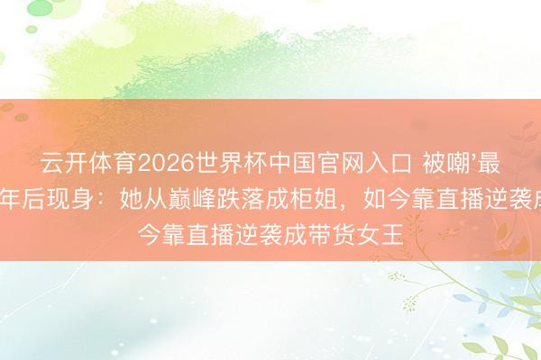 云开体育2026世界杯中国官网入口 被嘲'最丑女主'21年后现身：她从巅峰跌落成柜姐，如今靠直播逆袭成带货女王
