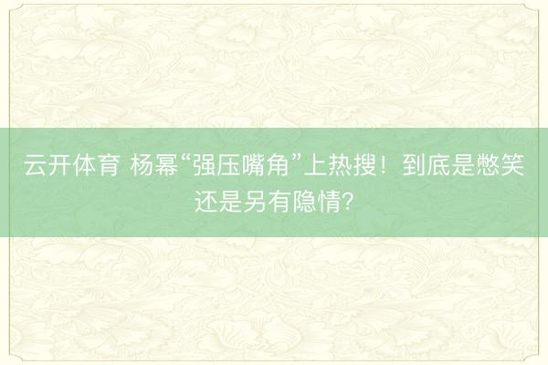 云开体育 杨幂“强压嘴角”上热搜！到底是憋笑还是另有隐情？