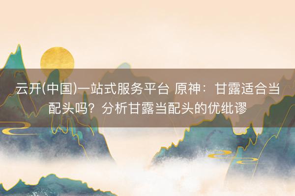 云开(中国)一站式服务平台 原神:甘露适合当配头吗?分析甘露当配头的优纰谬
